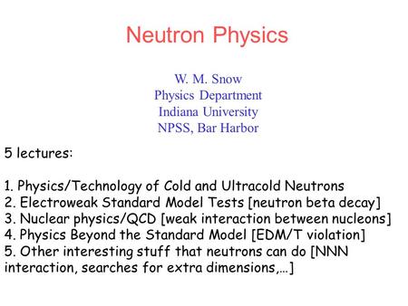 W. M. Snow Physics Department Indiana University NPSS, Bar Harbor Neutron Physics 5 lectures: 1. Physics/Technology of Cold and Ultracold Neutrons 2. Electroweak.