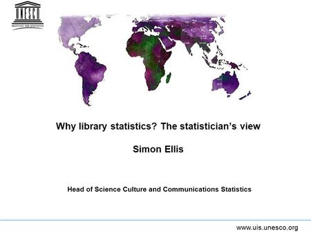 Www.uis.unesco.org Why library statistics? The statistician’s view Simon Ellis Head of Science Culture and Communications Statistics.