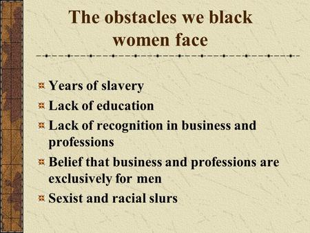 The obstacles we black women face Years of slavery Lack of education Lack of recognition in business and professions Belief that business and professions.