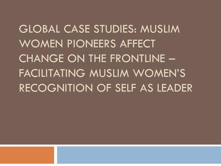 GLOBAL CASE STUDIES: MUSLIM WOMEN PIONEERS AFFECT CHANGE ON THE FRONTLINE – FACILITATING MUSLIM WOMEN’S RECOGNITION OF SELF AS LEADER.