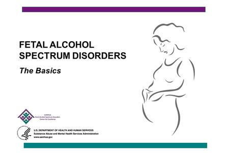 FETAL ALCOHOL SPECTRUM DISORDERS The Basics. Fetal Alcohol Spectrum Disorders (FASD): The Basics This presentation is broken into five sections: 1.Understanding.