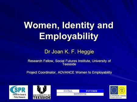 Women, Identity and Employability Dr Joan K. F. Heggie Research Fellow, Social Futures Institute, University of Teesside Project Coordinator, ADVANCE Women.