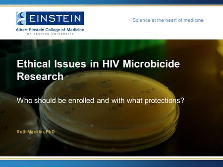 Science at the heart of medicine Ruth Macklin, PhD Ethical Issues in HIV Microbicide Research Who should be enrolled and with what protections?