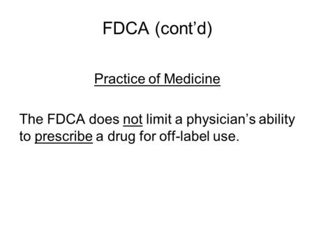 FDCA (cont’d) Practice of Medicine The FDCA does not limit a physician’s ability to prescribe a drug for off-label use.