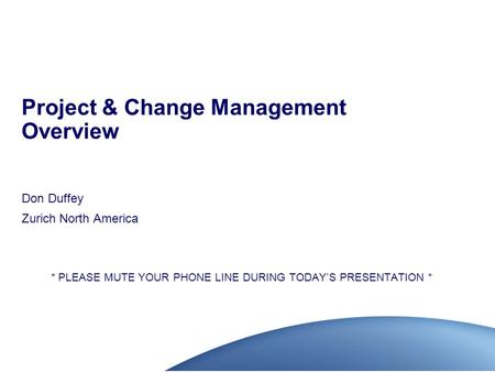 Project & Change Management Overview Don Duffey Zurich North America * PLEASE MUTE YOUR PHONE LINE DURING TODAY’S PRESENTATION *