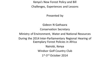 Kenya’s New Forest Policy and Bill Challenges, Experiences and Lessons Presented by Gideon N Gathaara Conservation Secretary Ministry of Environment, Water.