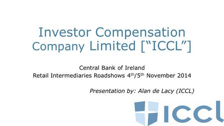 Investor Compensation Company Limited [“ICCL”] Central Bank of Ireland Retail Intermediaries Roadshows 4 th /5 th November 2014 Presentation by: Alan de.