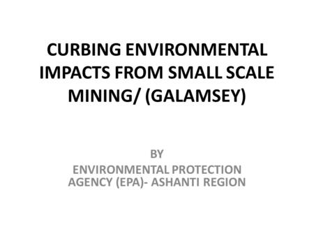 CURBING ENVIRONMENTAL IMPACTS FROM SMALL SCALE MINING/ (GALAMSEY) BY ENVIRONMENTAL PROTECTION AGENCY (EPA)- ASHANTI REGION.