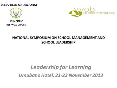 NATIONAL SYMPOSIUM ON SCHOOL MANAGEMENT AND SCHOOL LEADERSHIP Leadership for Learning Umubano Hotel, 21-22 November 2013 REPUBLIC OF RWANDA MINEDUC REB-WDA-UR/CoE.