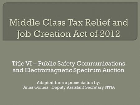 Title VI – Public Safety Communications and Electromagnetic Spectrum Auction Adapted from a presentation by: Anna Gomez, Deputy Assistant Secretary NTIA.