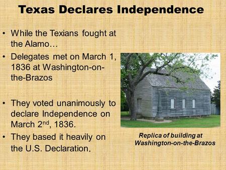 Texas Declares Independence While the Texians fought at the Alamo… Delegates met on March 1, 1836 at Washington-on- the-Brazos They voted unanimously to.