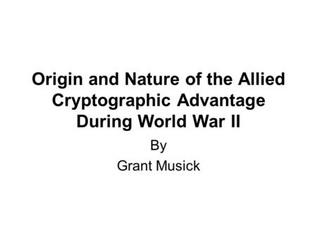 Origin and Nature of the Allied Cryptographic Advantage During World War II By Grant Musick.