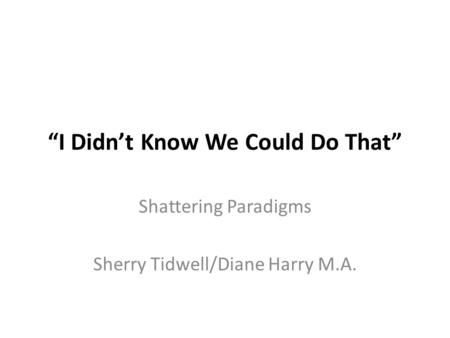 “I Didn’t Know We Could Do That” Shattering Paradigms Sherry Tidwell/Diane Harry M.A.