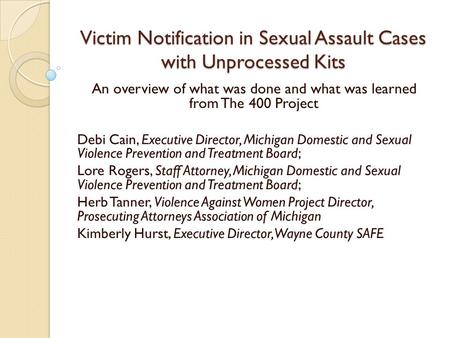 Victim Notification in Sexual Assault Cases with Unprocessed Kits An overview of what was done and what was learned from The 400 Project Debi Cain, Executive.