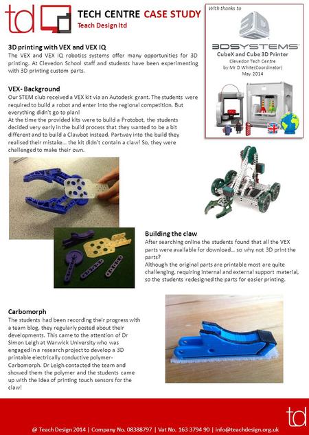 TECH CENTRE CASE STUDY Teach Design ltd 3D printing with VEX and VEX IQ The VEX and VEX IQ robotics systems offer many opportunities for 3D printing. At.