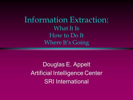 Information Extraction: What It Is How to Do It Where It’s Going Douglas E. Appelt Artificial Intelligence Center SRI International.