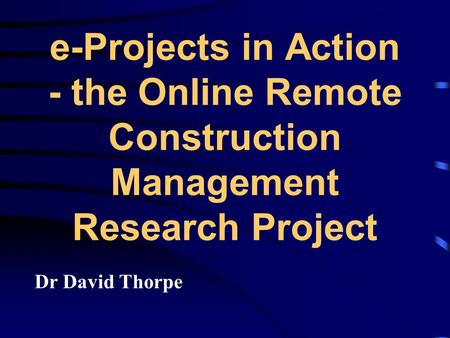 E-Projects in Action - the Online Remote Construction Management Research Project Dr David Thorpe.