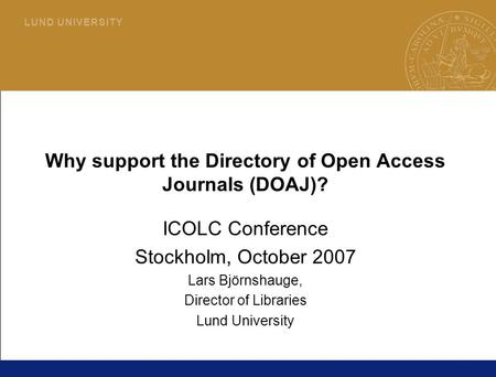 1 L U N D U N I V E R S I T Y Why support the Directory of Open Access Journals (DOAJ)? ICOLC Conference Stockholm, October 2007 Lars Björnshauge, Director.