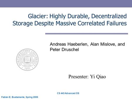 CS 443 Advanced OS Fabián E. Bustamante, Spring 2005 Glacier: Highly Durable, Decentralized Storage Despite Massive Correlated Failures Andreas Haeberlen,