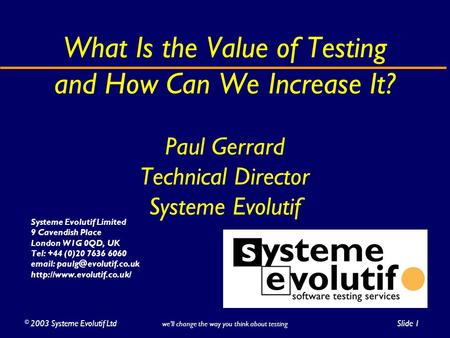 ©2003 Systeme Evolutif LtdSlide 1 we’ll change the way you think about testing What Is the Value of Testing and How Can We Increase It? Paul Gerrard Technical.