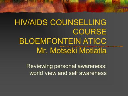 HIV/AIDS COUNSELLING COURSE BLOEMFONTEIN ATICC Mr. Motseki Motlatla Reviewing personal awareness: world view and self awareness.