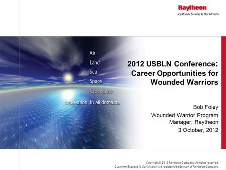 Bob Foley Wounded Warrior Program Manager; Raytheon 3 October, 2012 2012 USBLN Conference : Career Opportunities for Wounded Warriors Copyright © 2012.