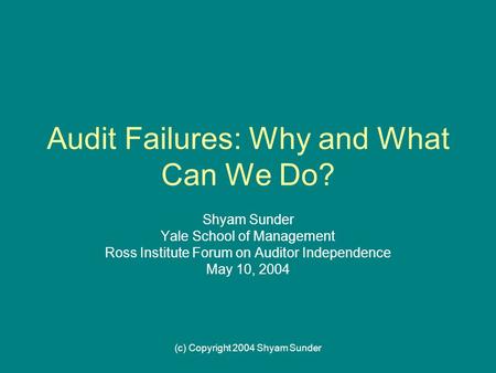 (c) Copyright 2004 Shyam Sunder Audit Failures: Why and What Can We Do? Shyam Sunder Yale School of Management Ross Institute Forum on Auditor Independence.