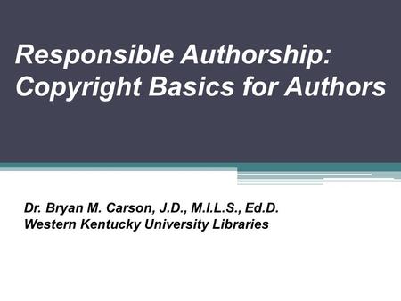 Responsible Authorship: Copyright Basics for Authors Dr. Bryan M. Carson, J.D., M.I.L.S., Ed.D. Western Kentucky University Libraries.