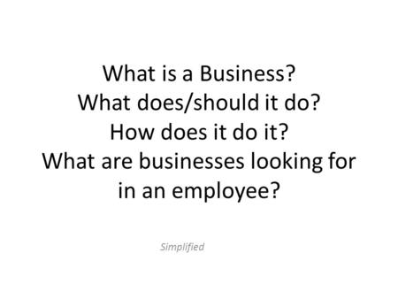 What is a Business? What does/should it do? How does it do it? What are businesses looking for in an employee? Simplified.