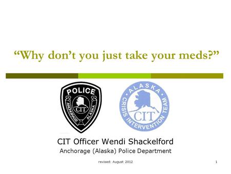 Revised: August 20121 “Why don’t you just take your meds?” CIT Officer Wendi Shackelford Anchorage (Alaska) Police Department.