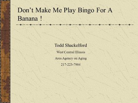 Todd Shackelford West Central Illinois Area Agency on Aging 217-223-7904 Don’t Make Me Play Bingo For A Banana !