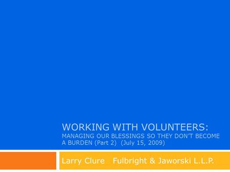 WORKING WITH VOLUNTEERS: MANAGING OUR BLESSINGS SO THEY DON’T BECOME A BURDEN (Part 2) (July 15, 2009) Larry Clure Fulbright & Jaworski L.L.P.