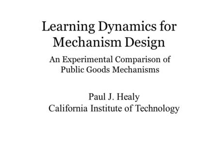 Learning Dynamics for Mechanism Design Paul J. Healy California Institute of Technology An Experimental Comparison of Public Goods Mechanisms.