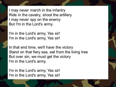 I may never march in the infantry Ride in the cavalry, shoot the artillery I may never spy on the enemy But I'm in the Lord's army. I'm in the Lord's army,