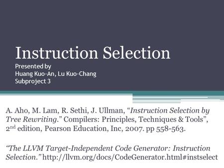 Instruction Selection Presented by Huang Kuo-An, Lu Kuo-Chang Subproject 3 A. Aho, M. Lam, R. Sethi, J. Ullman, “Instruction Selection by Tree Rewriting.”