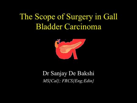 The Scope of Surgery in Gall Bladder Carcinoma Dr Sanjay De Bakshi MS{Cal}; FRCS{Eng;Edin}