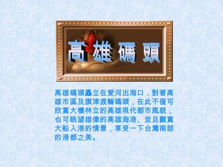 高雄碼頭矗立在愛河出海口，對著高 雄市區及旗津渡輪碼頭，在此不僅可 欣賞大樓林立的高雄現代都市風貌， 也可眺望雄偉的高雄海港、並且觀賞 大船入港的情景，享受一下台灣南部 的港都之美。