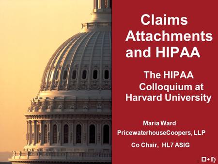 8/20/20021 Claims Attachments and HIPAA The HIPAA Colloquium at Harvard University Maria Ward PricewaterhouseCoopers, LLP Co Chair, HL7 ASIG pwc.