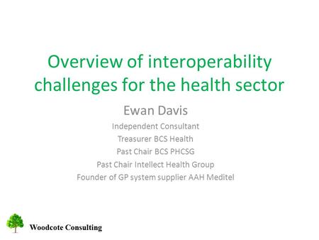 Woodcote Consulting Overview of interoperability challenges for the health sector Ewan Davis Independent Consultant Treasurer BCS Health Past Chair BCS.