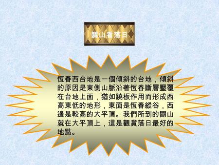 關山看落日 恆春西台地是一個傾斜的台地，傾斜 的原因是東側山脈沿著恆春斷層壓覆 在台地上面，猶如蹺板作用而形成西 高東低的地形，東面是恆春縱谷，西 邊是較高的大平頂。我們所到的關山 就在大平頂上，這是觀賞落日最好的 地點。