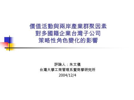 價值活動與兩岸產業群聚因素 對多國籍企業台灣子公司 策略性角色變化的影響 評論人：朱文儀 台灣大學工商管理系暨商學研究所 2004/12/4.