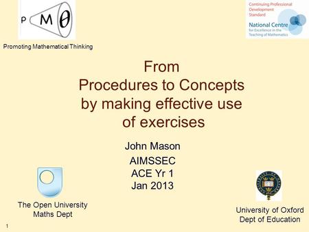 1 From Procedures to Concepts by making effective use of exercises John Mason AIMSSEC ACE Yr 1 Jan 2013 The Open University Maths Dept University of Oxford.