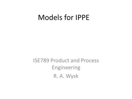 Models for IPPE ISE789 Product and Process Engineering R. A. Wysk.