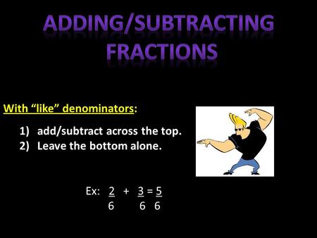 With “like” denominators: 1)add/subtract across the top. 2)Leave the bottom alone. Ex: 2 + 3 = 5 6 6 6.