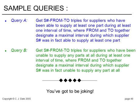 Copyright © C. J. Date 2005page 49 SAMPLE QUERIES : l Query A:Get S#-FROM-TO triples for suppliers who have been able to supply at least one part during.