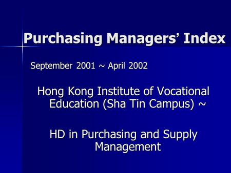 Purchasing Managers ’ Index September 2001 ~ April 2002 Hong Kong Institute of Vocational Education (Sha Tin Campus) ~ HD in Purchasing and Supply Management.