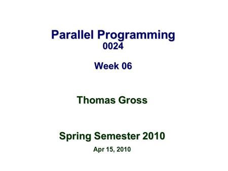 Parallel Programming 0024 Week 06 Thomas Gross Spring Semester 2010 Apr 15, 2010.