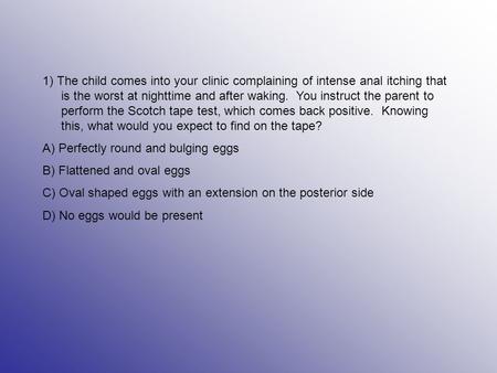 1) The child comes into your clinic complaining of intense anal itching that is the worst at nighttime and after waking. You instruct the parent to perform.