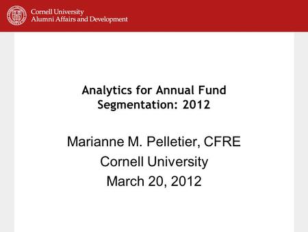 Analytics for Annual Fund Segmentation: 2012 Marianne M. Pelletier, CFRE Cornell University March 20, 2012.