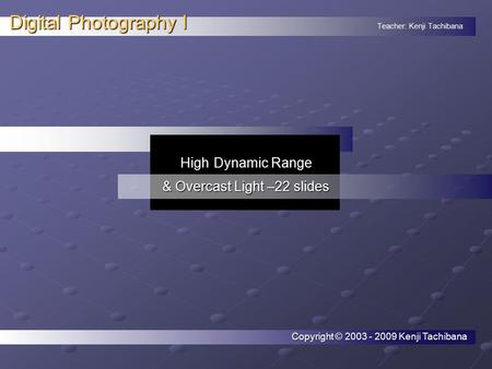 Teacher: Kenji Tachibana Digital Photography I. High Dynamic Range & Overcast Light –22 slides Copyright © 2003 - 2009 Kenji Tachibana.